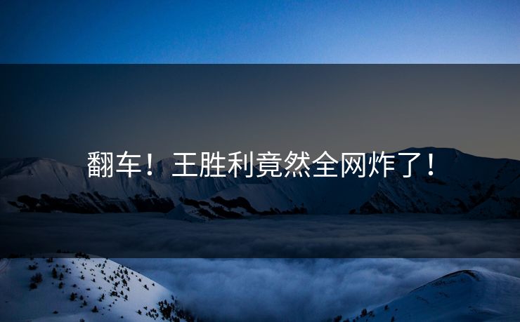 翻车！王胜利竟然全网炸了！