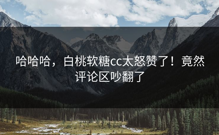 哈哈哈，白桃软糖cc太怒赞了！竟然评论区吵翻了
