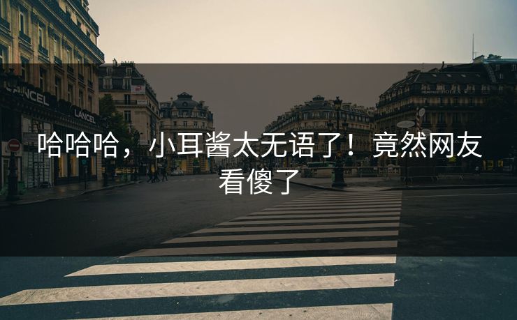 哈哈哈，小耳酱太无语了！竟然网友看傻了