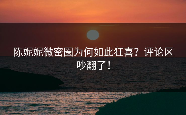 陈妮妮微密圈为何如此狂喜？评论区吵翻了！