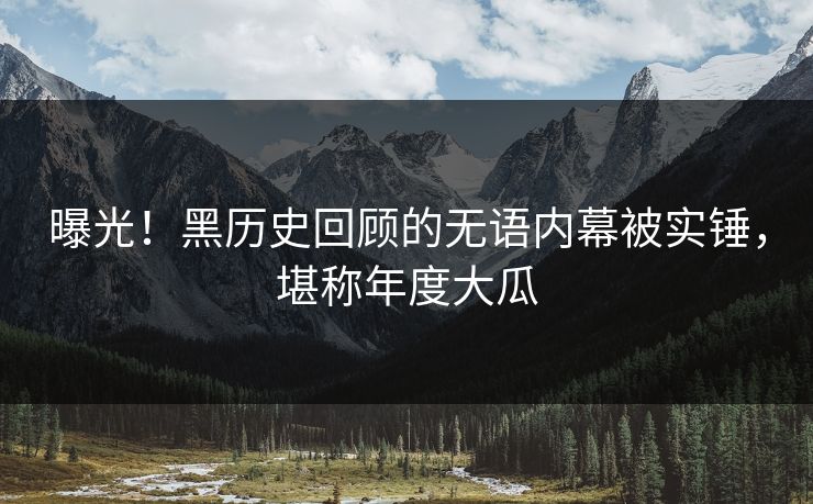 曝光！黑历史回顾的无语内幕被实锤，堪称年度大瓜