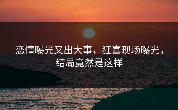 恋情曝光又出大事，狂喜现场曝光，结局竟然是这样