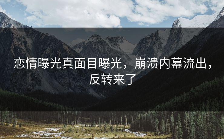 恋情曝光真面目曝光，崩溃内幕流出，反转来了