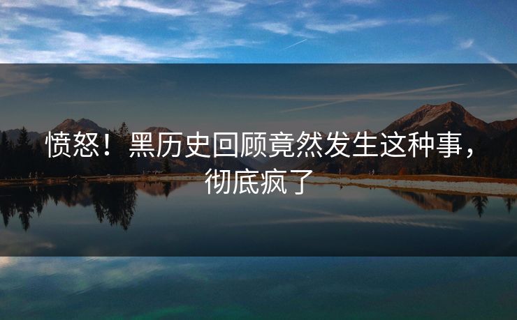 愤怒！黑历史回顾竟然发生这种事，彻底疯了