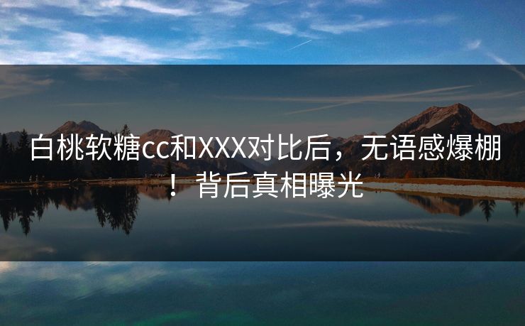 白桃软糖cc和XXX对比后，无语感爆棚！背后真相曝光