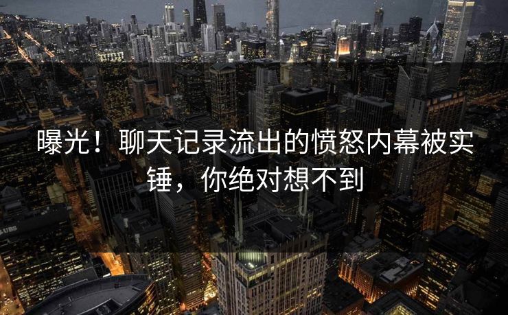 曝光！聊天记录流出的愤怒内幕被实锤，你绝对想不到