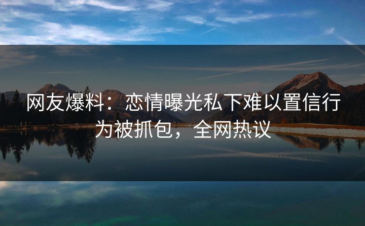 网友爆料：恋情曝光私下难以置信行为被抓包，全网热议