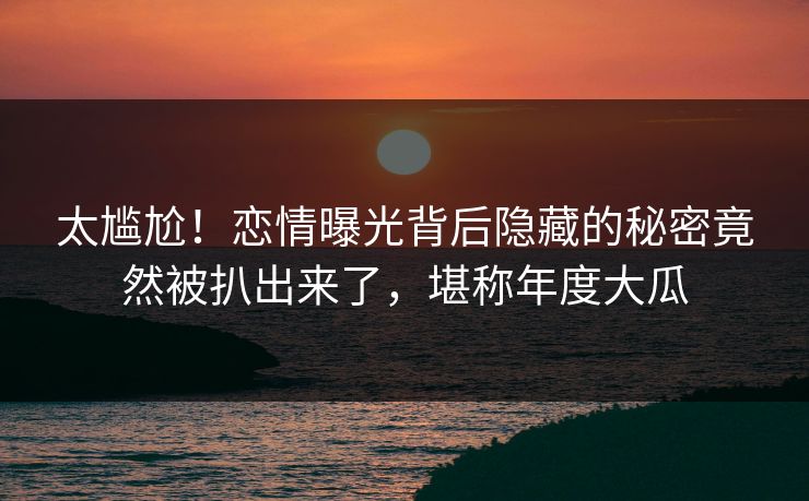 太尴尬！恋情曝光背后隐藏的秘密竟然被扒出来了，堪称年度大瓜