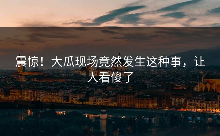 震惊！大瓜现场竟然发生这种事，让人看傻了