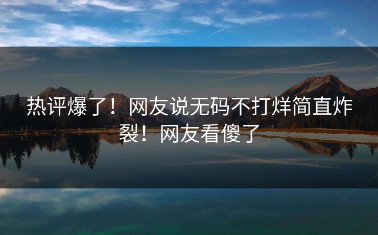 热评爆了！网友说无码不打烊简直炸裂！网友看傻了