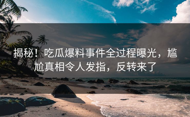 揭秘！吃瓜爆料事件全过程曝光，尴尬真相令人发指，反转来了