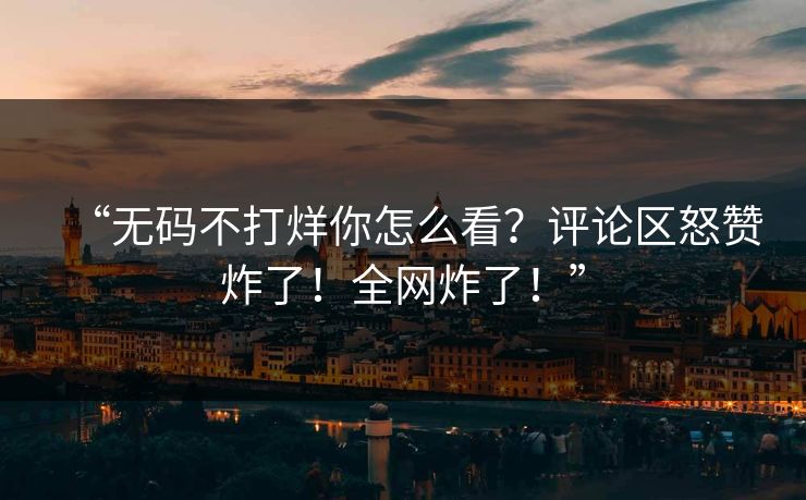 “无码不打烊你怎么看？评论区怒赞炸了！全网炸了！”