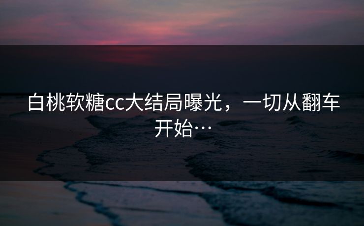 白桃软糖cc大结局曝光，一切从翻车开始…