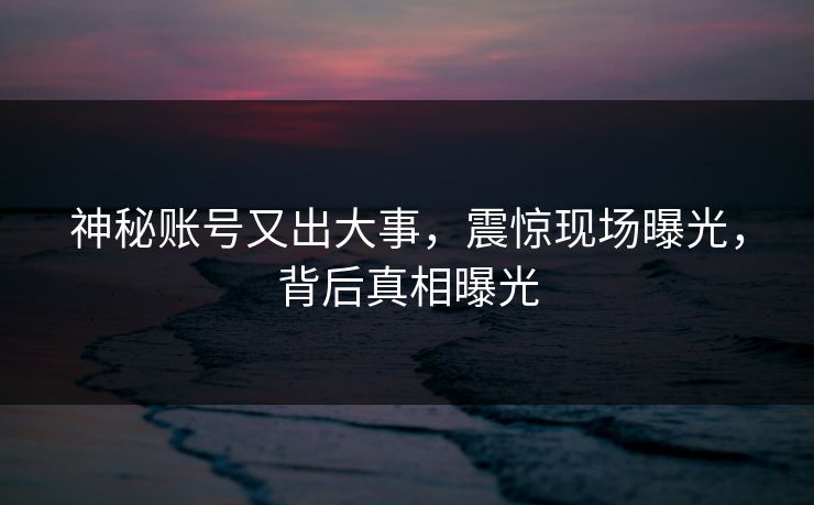 神秘账号又出大事，震惊现场曝光，背后真相曝光