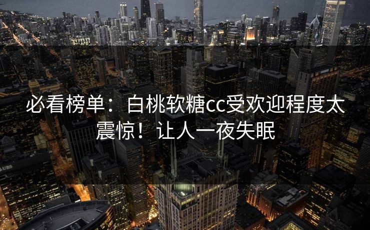 必看榜单：白桃软糖cc受欢迎程度太震惊！让人一夜失眠