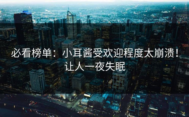 必看榜单：小耳酱受欢迎程度太崩溃！让人一夜失眠