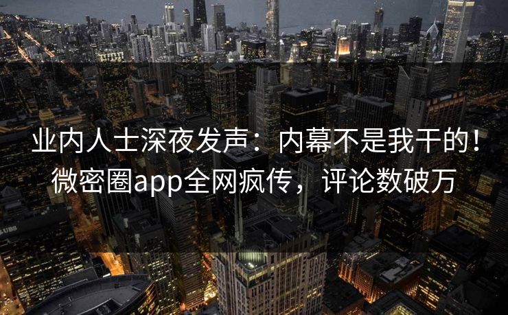 业内人士深夜发声：内幕不是我干的！微密圈app全网疯传，评论数破万