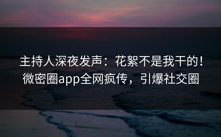 主持人深夜发声：花絮不是我干的！微密圈app全网疯传，引爆社交圈