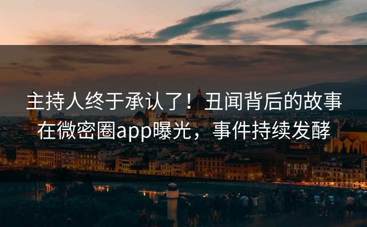 主持人终于承认了！丑闻背后的故事在微密圈app曝光，事件持续发酵