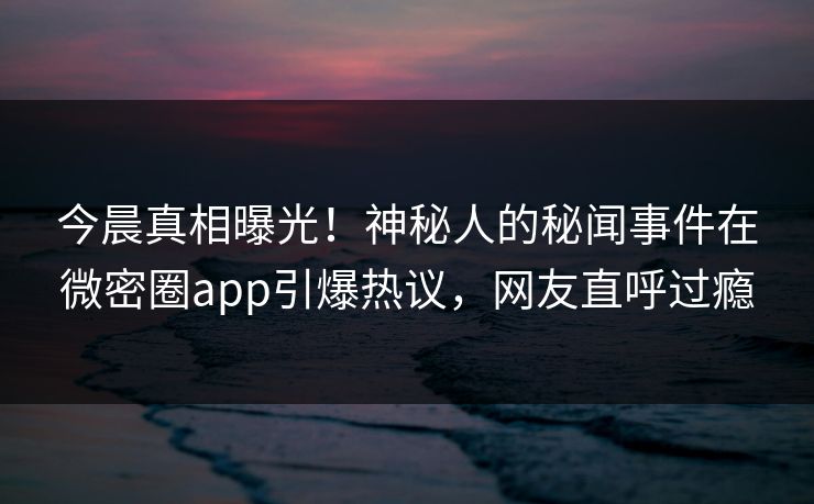 今晨真相曝光！神秘人的秘闻事件在微密圈app引爆热议，网友直呼过瘾