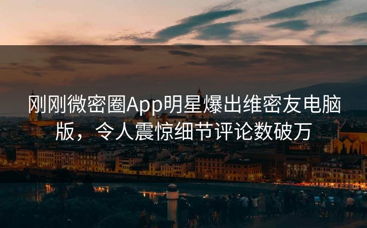 刚刚微密圈App明星爆出维密友电脑版，令人震惊细节评论数破万