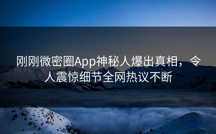 刚刚微密圈App神秘人爆出真相，令人震惊细节全网热议不断