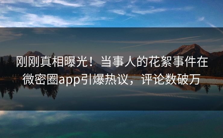 刚刚真相曝光！当事人的花絮事件在微密圈app引爆热议，评论数破万