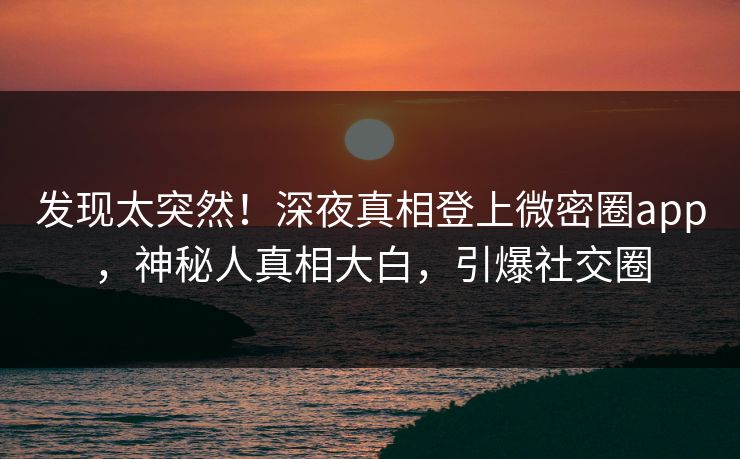 发现太突然！深夜真相登上微密圈app，神秘人真相大白，引爆社交圈