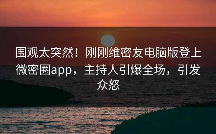 围观太突然！刚刚维密友电脑版登上微密圈app，主持人引爆全场，引发众怒