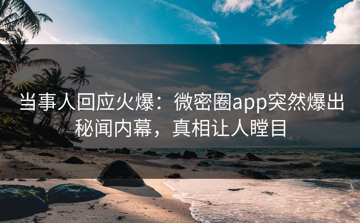 当事人回应火爆：微密圈app突然爆出秘闻内幕，真相让人瞠目