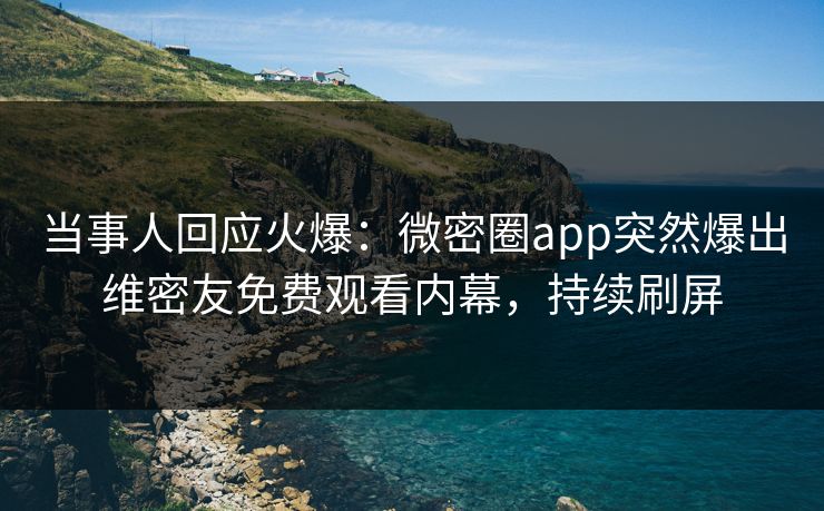 当事人回应火爆：微密圈app突然爆出维密友免费观看内幕，持续刷屏