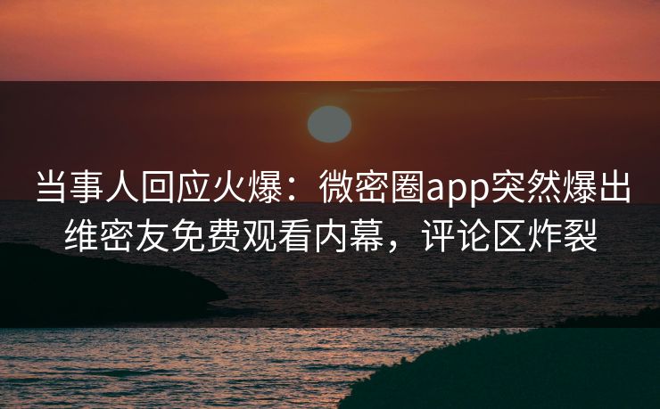 当事人回应火爆：微密圈app突然爆出维密友免费观看内幕，评论区炸裂