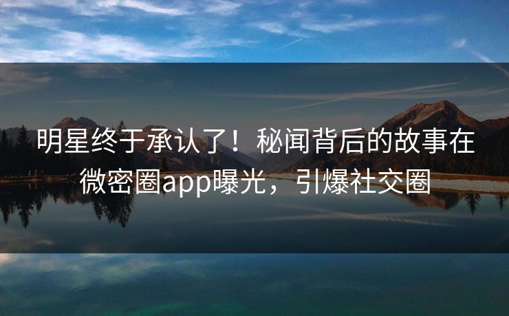 明星终于承认了！秘闻背后的故事在微密圈app曝光，引爆社交圈