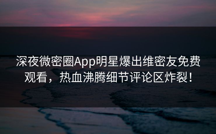 深夜微密圈App明星爆出维密友免费观看，热血沸腾细节评论区炸裂！