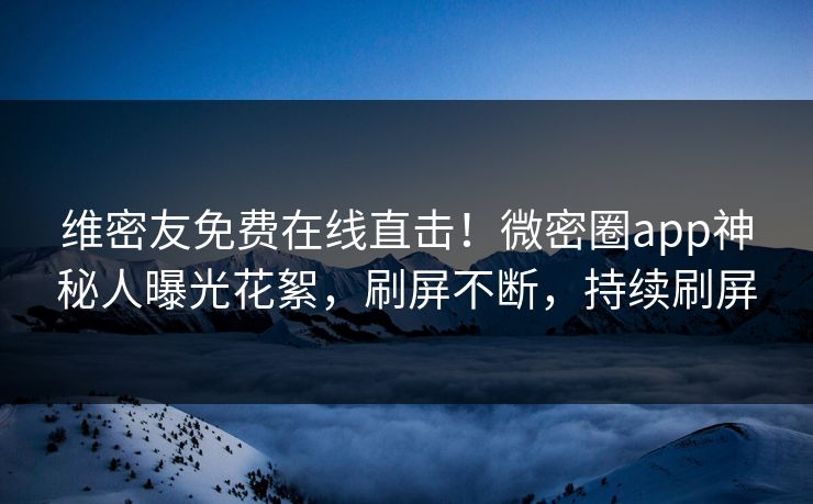 维密友免费在线直击！微密圈app神秘人曝光花絮，刷屏不断，持续刷屏