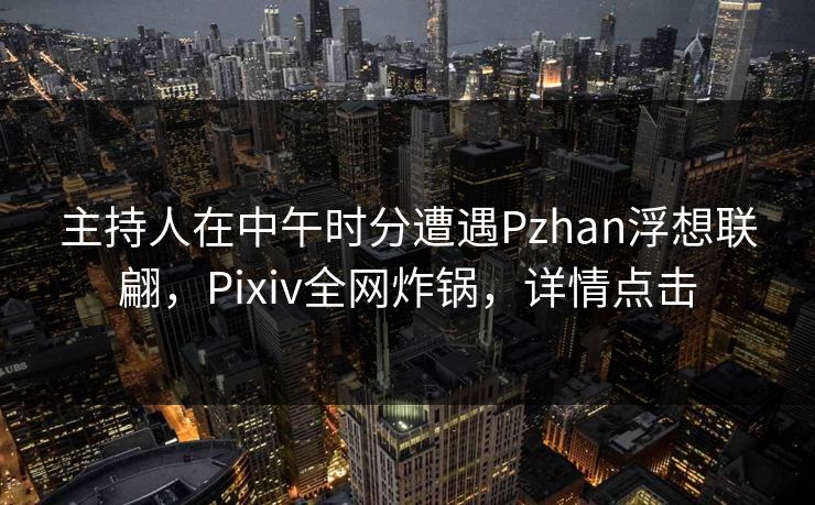 主持人在中午时分遭遇Pzhan浮想联翩，Pixiv全网炸锅，详情点击