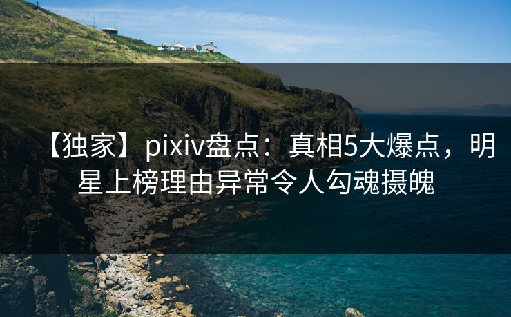 【独家】pixiv盘点：真相5大爆点，明星上榜理由异常令人勾魂摄魄