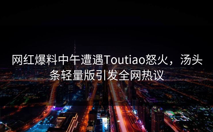 网红爆料中午遭遇Toutiao怒火，汤头条轻量版引发全网热议