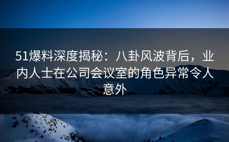 51爆料深度揭秘：八卦风波背后，业内人士在公司会议室的角色异常令人意外