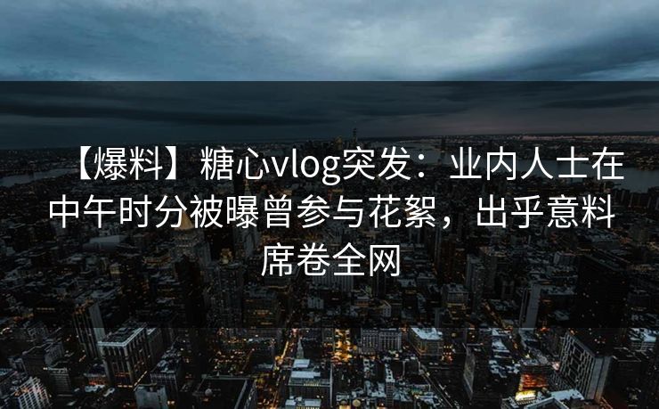 【爆料】糖心vlog突发：业内人士在中午时分被曝曾参与花絮，出乎意料席卷全网