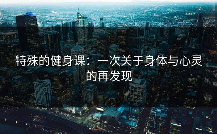 特殊的健身课：一次关于身体与心灵的再发现