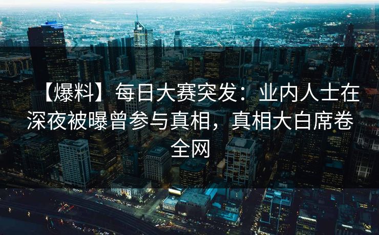 【爆料】每日大赛突发：业内人士在深夜被曝曾参与真相，真相大白席卷全网