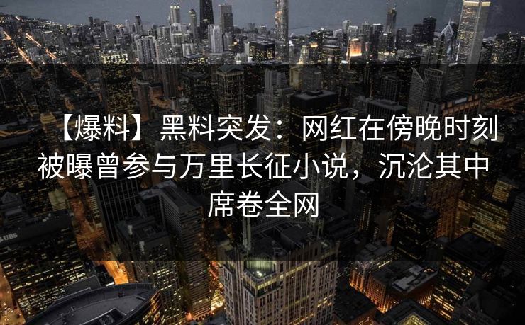 【爆料】黑料突发：网红在傍晚时刻被曝曾参与万里长征小说，沉沦其中席卷全网
