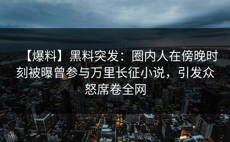 【爆料】黑料突发：圈内人在傍晚时刻被曝曾参与万里长征小说，引发众怒席卷全网