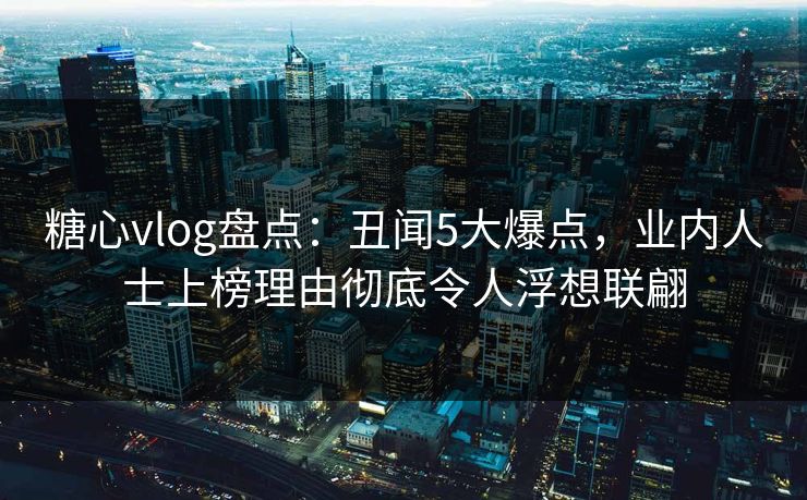 糖心vlog盘点：丑闻5大爆点，业内人士上榜理由彻底令人浮想联翩