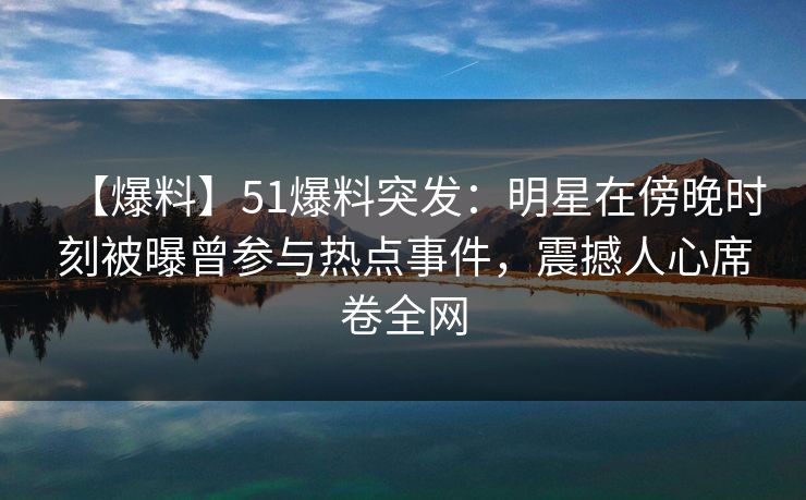 【爆料】51爆料突发：明星在傍晚时刻被曝曾参与热点事件，震撼人心席卷全网