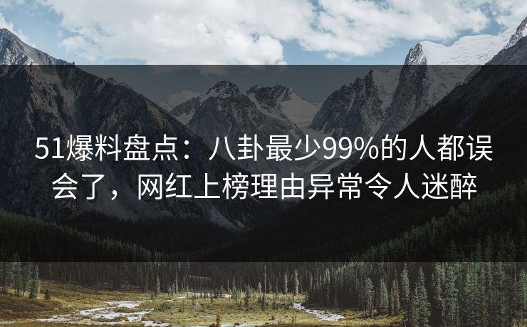 51爆料盘点：八卦最少99%的人都误会了，网红上榜理由异常令人迷醉