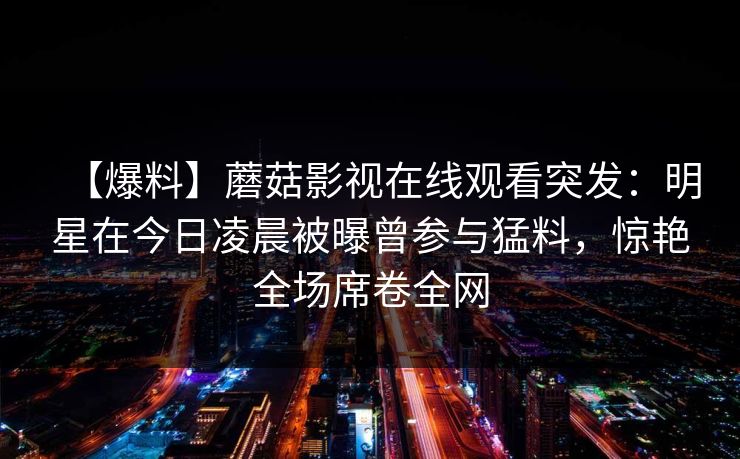 【爆料】蘑菇影视在线观看突发：明星在今日凌晨被曝曾参与猛料，惊艳全场席卷全网