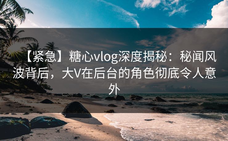 【紧急】糖心vlog深度揭秘：秘闻风波背后，大V在后台的角色彻底令人意外