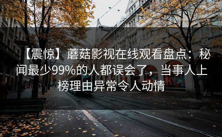 【震惊】蘑菇影视在线观看盘点：秘闻最少99%的人都误会了，当事人上榜理由异常令人动情